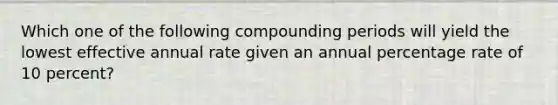 Which one of the following compounding periods will yield the lowest effective annual rate given an annual percentage rate of 10 percent?