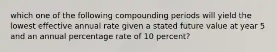 which one of the following compounding periods will yield the lowest effective annual rate given a stated future value at year 5 and an annual percentage rate of 10 percent?