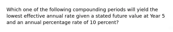 Which one of the following compounding periods will yield the lowest effective annual rate given a stated future value at Year 5 and an annual percentage rate of 10 percent?