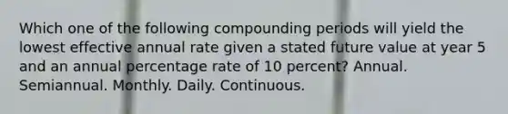 Which one of the following compounding periods will yield the lowest effective annual rate given a stated future value at year 5 and an annual percentage rate of 10 percent? Annual. Semiannual. Monthly. Daily. Continuous.