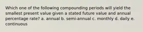 Which one of the following compounding periods will yield the smallest present value given a stated future value and annual percentage rate? a. annual b. semi-annual c. monthly d. daily e. continuous