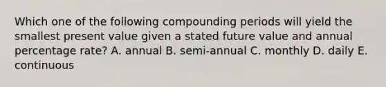 Which one of the following compounding periods will yield the smallest present value given a stated future value and annual percentage rate? A. annual B. semi-annual C. monthly D. daily E. continuous