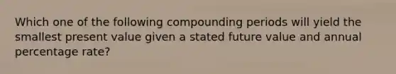 Which one of the following compounding periods will yield the smallest present value given a stated future value and annual percentage rate?