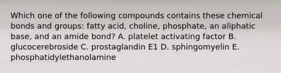 Which one of the following compounds contains these chemical bonds and groups: fatty acid, choline, phosphate, an aliphatic base, and an amide bond? A. platelet activating factor B. glucocerebroside C. prostaglandin E1 D. sphingomyelin E. phosphatidylethanolamine