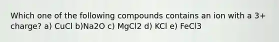 Which one of the following compounds contains an ion with a 3+ charge? a) CuCl b)Na2O c) MgCl2 d) KCl e) FeCl3