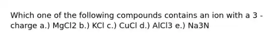 Which one of the following compounds contains an ion with a 3 - charge a.) MgCl2 b.) KCl c.) CuCl d.) AlCl3 e.) Na3N