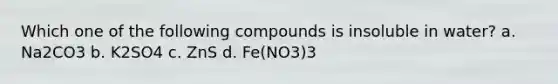 Which one of the following compounds is insoluble in water? a. Na2CO3 b. K2SO4 c. ZnS d. Fe(NO3)3