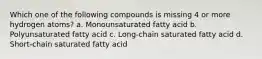 Which one of the following compounds is missing 4 or more hydrogen atoms? a. Monounsaturated fatty acid b. Polyunsaturated fatty acid c. Long-chain saturated fatty acid d. Short-chain saturated fatty acid