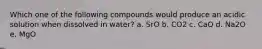 Which one of the following compounds would produce an acidic solution when dissolved in water? a. SrO b. CO2 c. CaO d. Na2O e. MgO