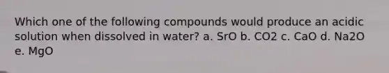 Which one of the following compounds would produce an acidic solution when dissolved in water? a. SrO b. CO2 c. CaO d. Na2O e. MgO