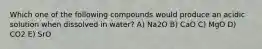 Which one of the following compounds would produce an acidic solution when dissolved in water? A) Na2O B) CaO C) MgO D) CO2 E) SrO