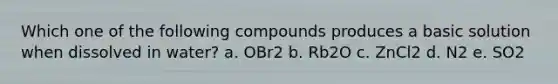 Which one of the following compounds produces a basic solution when dissolved in water? a. OBr2 b. Rb2O c. ZnCl2 d. N2 e. SO2