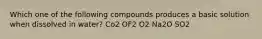 Which one of the following compounds produces a basic solution when dissolved in water? Co2 OF2 O2 Na2O SO2