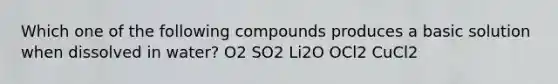 Which one of the following compounds produces a basic solution when dissolved in water? O2 SO2 Li2O OCl2 CuCl2