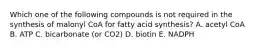 Which one of the following compounds is not required in the synthesis of malonyl CoA for fatty acid synthesis? A. acetyl CoA B. ATP C. bicarbonate (or CO2) D. biotin E. NADPH