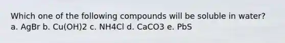 Which one of the following compounds will be soluble in water? a. AgBr b. Cu(OH)2 c. NH4Cl d. CaCO3 e. PbS