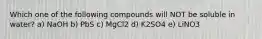 Which one of the following compounds will NOT be soluble in water? a) NaOH b) PbS c) MgCl2 d) K2SO4 e) LiNO3