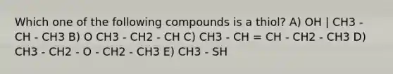 Which one of the following compounds is a thiol? A) OH | CH3 - CH - CH3 B) O CH3 - CH2 - CH C) CH3 - CH = CH - CH2 - CH3 D) CH3 - CH2 - O - CH2 - CH3 E) CH3 - SH