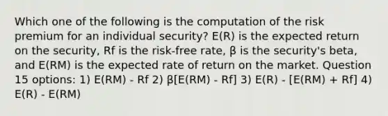 Which one of the following is the computation of the risk premium for an individual security? E(R) is the expected return on the security, Rf is the risk-free rate, β is the security's beta, and E(RM) is the expected rate of return on the market. Question 15 options: 1) E(RM) - Rf 2) β[E(RM) - Rf] 3) E(R) - [E(RM) + Rf] 4) E(R) - E(RM)