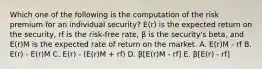 Which one of the following is the computation of the risk premium for an individual security? E(r) is the expected return on the security, rf is the risk-free rate, β is the security's beta, and E(r)M is the expected rate of return on the market. A. E(r)M - rf B. E(r) - E(r)M C. E(r) - (E(r)M + rf) D. β[E(r)M - rf] E. β[E(r) - rf]