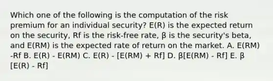 Which one of the following is the computation of the risk premium for an individual security? E(R) is the expected return on the security, Rf is the risk-free rate, β is the security's beta, and E(RM) is the expected rate of return on the market. A. E(RM) -Rf B. E(R) - E(RM) C. E(R) - [E(RM) + Rf] D. β[E(RM) - Rf] E. β [E(R) - Rf]