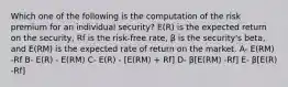 Which one of the following is the computation of the risk premium for an individual security? E(R) is the expected return on the security, Rf is the risk-free rate, β is the security's beta, and E(RM) is the expected rate of return on the market. A- E(RM) -Rf B- E(R) - E(RM) C- E(R) - [E(RM) + Rf] D- β[E(RM) -Rf] E- β[E(R) -Rf]