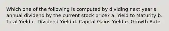 Which one of the following is computed by dividing next year's annual dividend by the current stock price? a. Yield to Maturity b. Total Yield c. Dividend Yield d. Capital Gains Yield e. Growth Rate