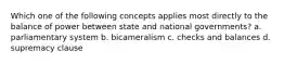 Which one of the following concepts applies most directly to the balance of power between state and national governments? a. parliamentary system b. bicameralism c. checks and balances d. supremacy clause