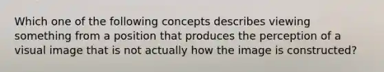 Which one of the following concepts describes viewing something from a position that produces the perception of a visual image that is not actually how the image is constructed?