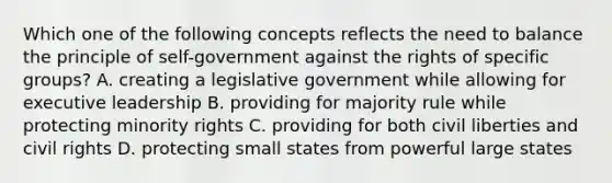 Which one of the following concepts reflects the need to balance the principle of self-government against the rights of specific groups? A. creating a legislative government while allowing for executive leadership B. providing for majority rule while protecting minority rights C. providing for both civil liberties and civil rights D. protecting small states from powerful large states