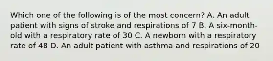 Which one of the following is of the most​ concern? A. An adult patient with signs of stroke and respirations of 7 B. A​ six-month-old with a respiratory rate of 30 C. A newborn with a respiratory rate of 48 D. An adult patient with asthma and respirations of 20