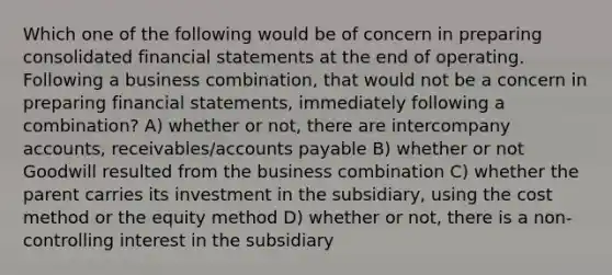 Which one of the following would be of concern in preparing consolidated financial statements at the end of operating. Following a business combination, that would not be a concern in preparing financial statements, immediately following a combination? A) whether or not, there are intercompany accounts, receivables/accounts payable B) whether or not Goodwill resulted from the business combination C) whether the parent carries its investment in the subsidiary, using the cost method or the equity method D) whether or not, there is a non-controlling interest in the subsidiary