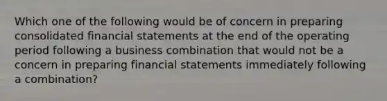 Which one of the following would be of concern in preparing consolidated financial statements at the end of the operating period following a business combination that would not be a concern in preparing financial statements immediately following a combination?