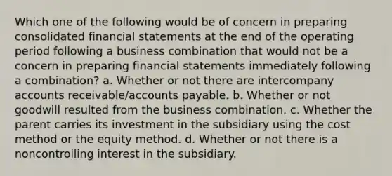 Which one of the following would be of concern in preparing consolidated financial statements at the end of the operating period following a business combination that would not be a concern in preparing financial statements immediately following a combination? a. Whether or not there are intercompany accounts receivable/accounts payable. b. Whether or not goodwill resulted from the business combination. c. Whether the parent carries its investment in the subsidiary using the cost method or the equity method. d. Whether or not there is a noncontrolling interest in the subsidiary.