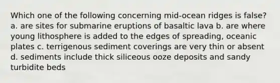 Which one of the following concerning mid-ocean ridges is false? a. are sites for submarine eruptions of basaltic lava b. are where young lithosphere is added to the edges of spreading, oceanic plates c. terrigenous sediment coverings are very thin or absent d. sediments include thick siliceous ooze deposits and sandy turbidite beds