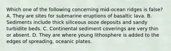 Which one of the following concerning mid-ocean ridges is false? A. They are sites for submarine eruptions of basaltic lava. B. Sediments include thick siliceous ooze deposits and sandy turbidite beds. C. Continental sediment coverings are very thin or absent. D. They are where young lithosphere is added to the edges of spreading, oceanic plates.