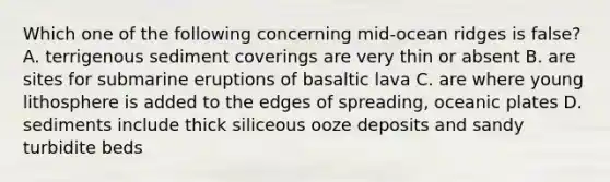 Which one of the following concerning mid-ocean ridges is false? A. terrigenous sediment coverings are very thin or absent B. are sites for submarine eruptions of basaltic lava C. are where young lithosphere is added to the edges of spreading, oceanic plates D. sediments include thick siliceous ooze deposits and sandy turbidite beds