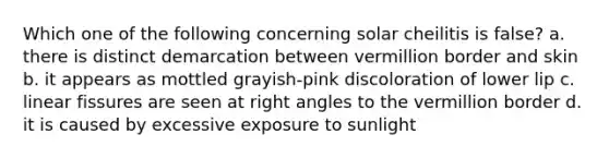 Which one of the following concerning solar cheilitis is false? a. there is distinct demarcation between vermillion border and skin b. it appears as mottled grayish-pink discoloration of lower lip c. linear fissures are seen at right angles to the vermillion border d. it is caused by excessive exposure to sunlight