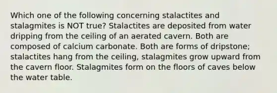 Which one of the following concerning stalactites and stalagmites is NOT true? Stalactites are deposited from water dripping from the ceiling of an aerated cavern. Both are composed of calcium carbonate. Both are forms of dripstone; stalactites hang from the ceiling, stalagmites grow upward from the cavern floor. Stalagmites form on the floors of caves below the water table.