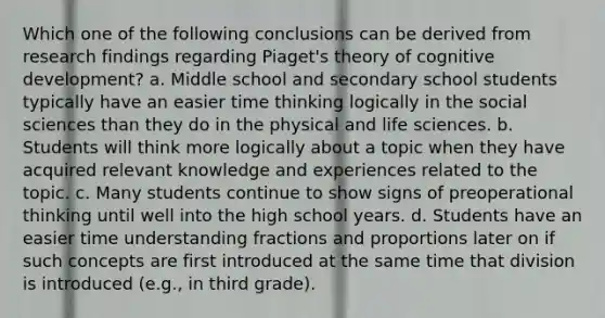 Which one of the following conclusions can be derived from research findings regarding Piaget's theory of cognitive development? a. Middle school and secondary school students typically have an easier time thinking logically in the social sciences than they do in the physical and life sciences. b. Students will think more logically about a topic when they have acquired relevant knowledge and experiences related to the topic. c. Many students continue to show signs of preoperational thinking until well into the high school years. d. Students have an easier time understanding fractions and proportions later on if such concepts are first introduced at the same time that division is introduced (e.g., in third grade).