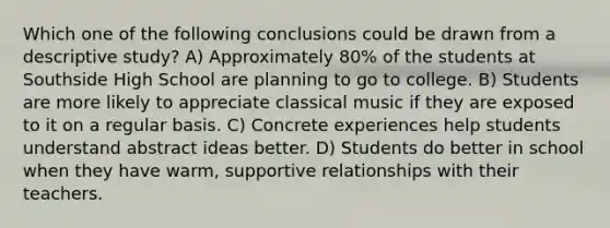 Which one of the following conclusions could be drawn from a descriptive study? A) Approximately 80% of the students at Southside High School are planning to go to college. B) Students are more likely to appreciate classical music if they are exposed to it on a regular basis. C) Concrete experiences help students understand abstract ideas better. D) Students do better in school when they have warm, supportive relationships with their teachers.