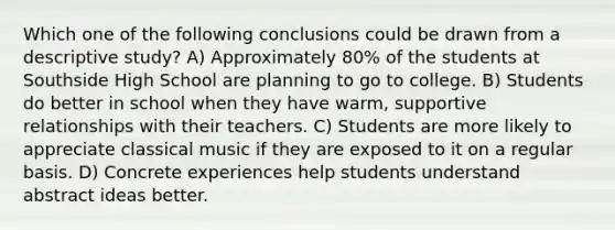 Which one of the following conclusions could be drawn from a descriptive study? A) Approximately 80% of the students at Southside High School are planning to go to college. B) Students do better in school when they have warm, supportive relationships with their teachers. C) Students are more likely to appreciate classical music if they are exposed to it on a regular basis. D) Concrete experiences help students understand abstract ideas better.