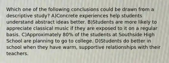 Which one of the following conclusions could be drawn from a descriptive study? A)Concrete experiences help students understand abstract ideas better. B)Students are more likely to appreciate classical music if they are exposed to it on a regular basis. C)Approximately 80% of the students at Southside High School are planning to go to college. D)Students do better in school when they have warm, supportive relationships with their teachers.