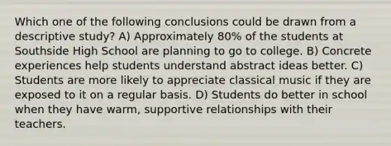 Which one of the following conclusions could be drawn from a descriptive study? A) Approximately 80% of the students at Southside High School are planning to go to college. B) Concrete experiences help students understand abstract ideas better. C) Students are more likely to appreciate classical music if they are exposed to it on a regular basis. D) Students do better in school when they have warm, supportive relationships with their teachers.