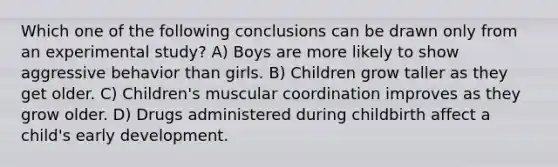 Which one of the following conclusions can be drawn only from an experimental study? A) Boys are more likely to show aggressive behavior than girls. B) Children grow taller as they get older. C) Children's muscular coordination improves as they grow older. D) Drugs administered during childbirth affect a child's early development.