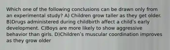 Which one of the following conclusions can be drawn only from an experimental study? A) Children grow taller as they get older. B)Drugs administered during childbirth affect a childʹs early development. C)Boys are more likely to show aggressive behavior than girls. D)Childrenʹs muscular coordination improves as they grow older