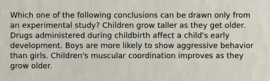 Which one of the following conclusions can be drawn only from an experimental study? Children grow taller as they get older. Drugs administered during childbirth affect a child's early development. Boys are more likely to show aggressive behavior than girls. Children's muscular coordination improves as they grow older.