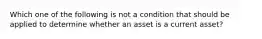 Which one of the following is not a condition that should be applied to determine whether an asset is a current​ asset?