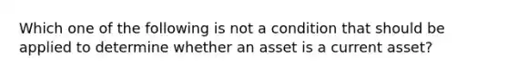 Which one of the following is not a condition that should be applied to determine whether an asset is a current​ asset?