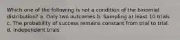 Which one of the following is not a condition of the binomial distribution? a. Only two outcomes b. Sampling at least 10 trials c. The probability of success remains constant from trial to trial. d. Independent trials